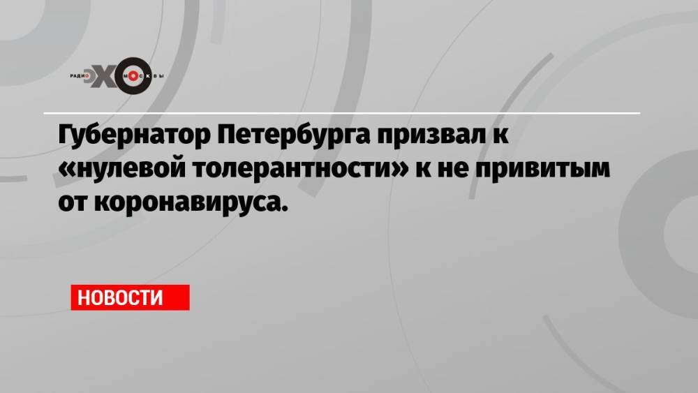 Губернатор Петербурга призвал к «нулевой толерантности» к не привитым от коронавируса.