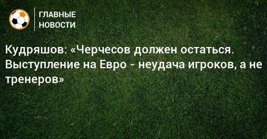 Кудряшов: «Черчесов должен остаться. Выступление на Евро - неудача игроков, а не тренеров»