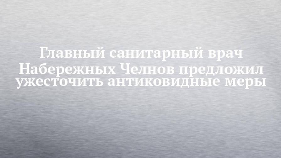 Главный санитарный врач Набережных Челнов предложил ужесточить антиковидные меры