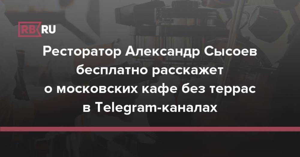 Ресторатор Александр Сысоев бесплатно расскажет о московских кафе без террас в Telegram-каналах