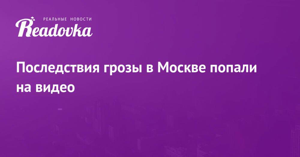 Последствия грозы в Москве попали на видео