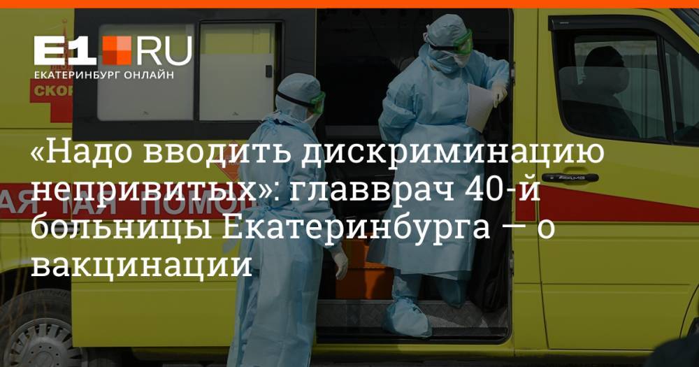 «Надо вводить дискриминацию непривитых»: главврач 40-й больницы Екатеринбурга — о вакцинации
