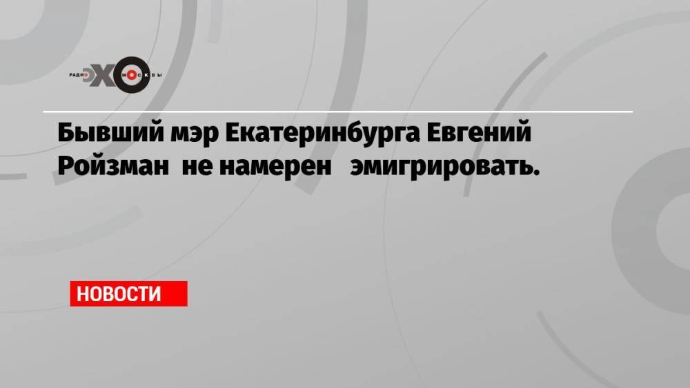 Бывший мэр Екатеринбурга Евгений Ройзман не намерен эмигрировать.
