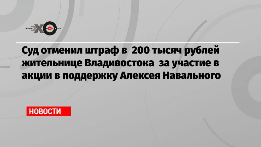 Суд отменил штраф в 200 тысяч рублей жительнице Владивостока за участие в акции в поддержку Алексея Навального