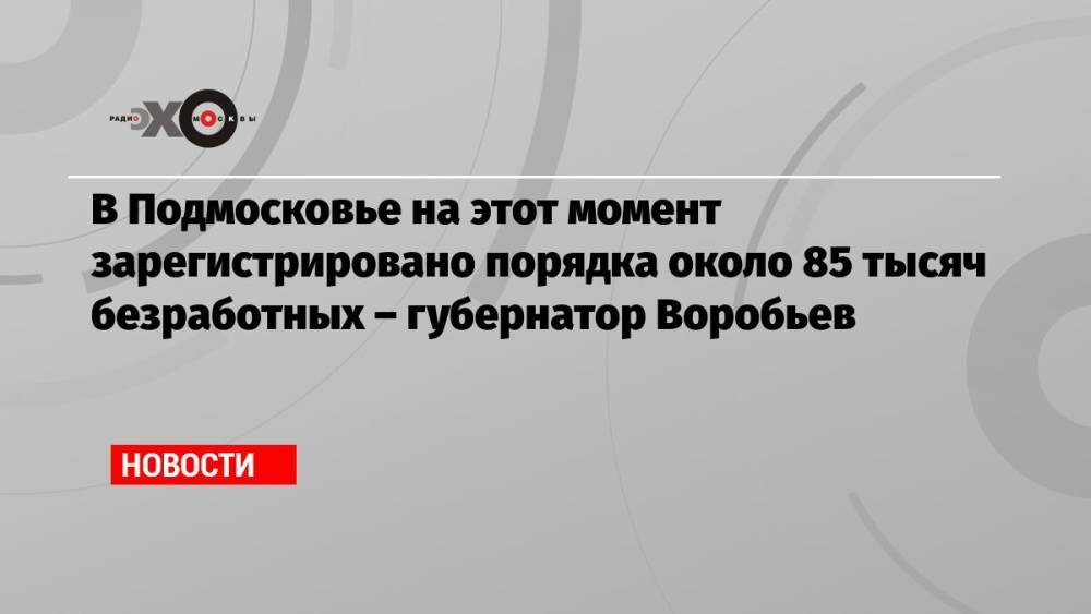 В Подмосковье на этот момент зарегистрировано порядка около 85 тысяч безработных – губернатор Воробьев