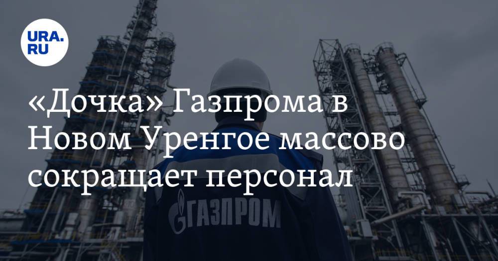 «Дочка» Газпрома в Новом Уренгое массово сокращает персонал
