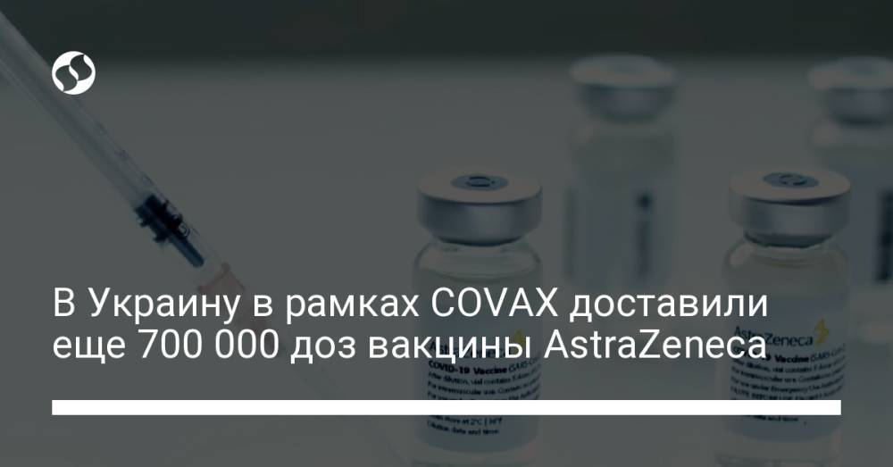 В Украину в рамках COVAX доставили еще 700 000 доз вакцины AstraZeneca