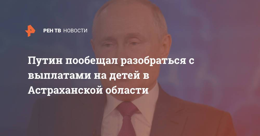 Путин пообещал разобраться с выплатами на детей в Астраханской области