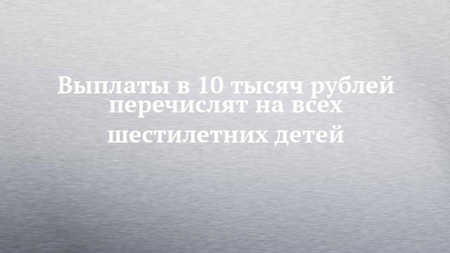 Выплаты в 10 тысяч рублей перечислят на всех шестилетних детей