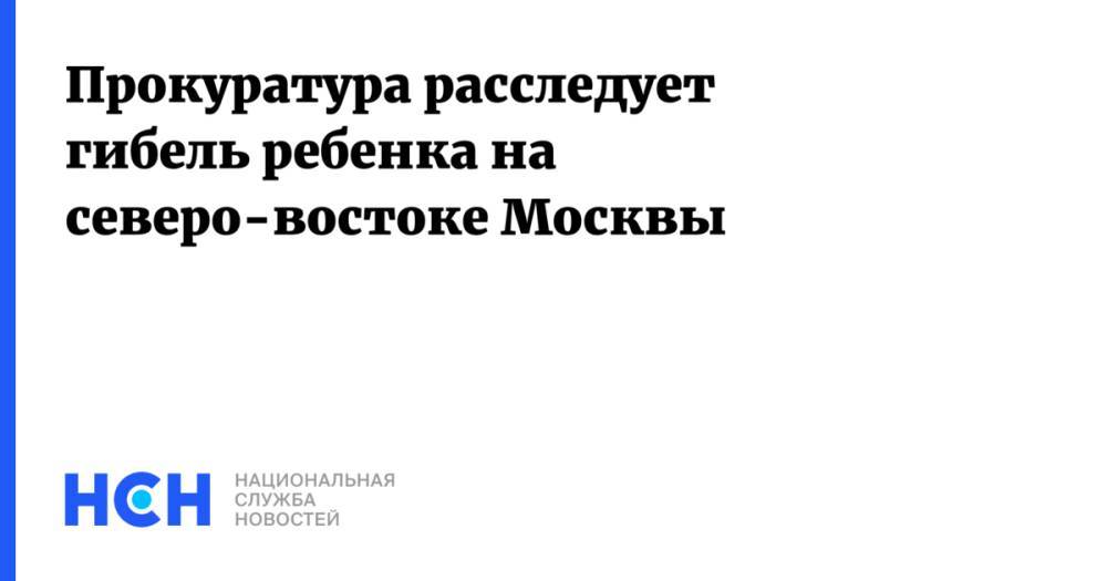 Прокуратура расследует гибель ребенка на северо-востоке Москвы