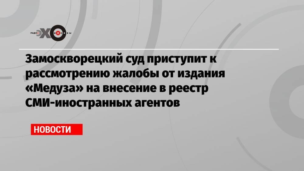 Замоскворецкий суд приступит к рассмотрению жалобы от издания «Медуза» на внесение в реестр СМИ-иностранных агентов