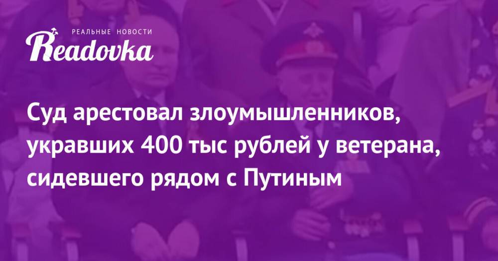 Суд арестовал злоумышленников, укравших 400 тыс рублей у ветерана, сидевшего рядом с Путиным