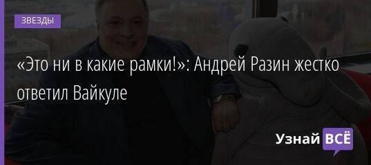«Это ни в какие рамки!»: Андрей Разин жестко ответил Вайкуле
