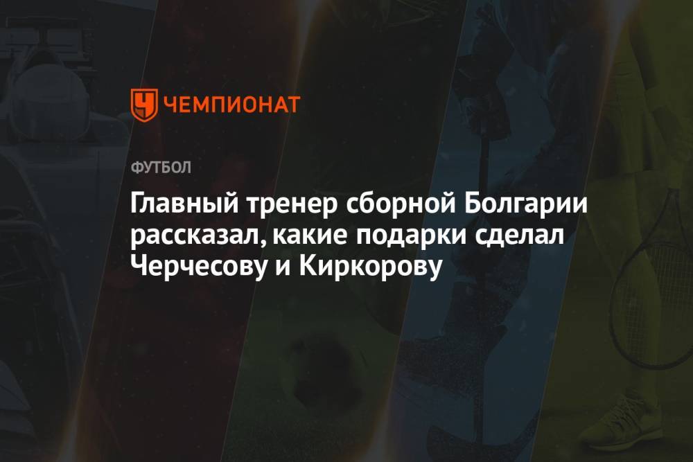 Главный тренер сборной Болгарии рассказал, какие подарки сделал Черчесову и Киркорову