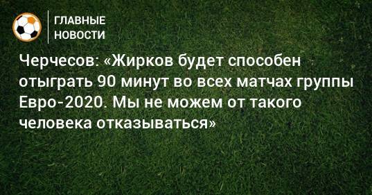 Черчесов: «Жирков будет способен отыграть 90 минут во всех матчах группы Евро-2020. Мы не можем от такого человека отказываться»