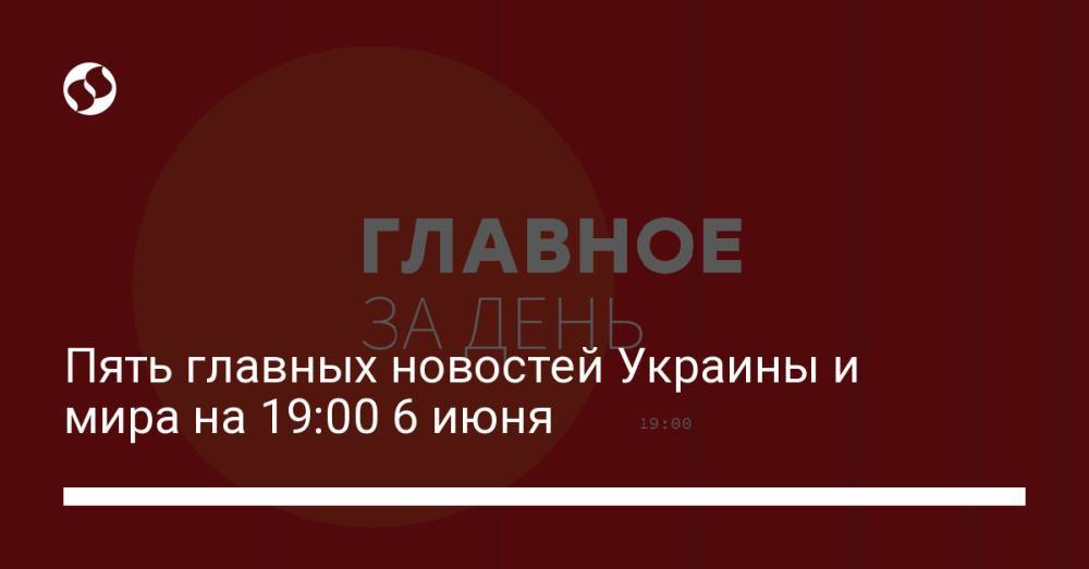 Пять главных новостей Украины и мира на 19:00 6 июня
