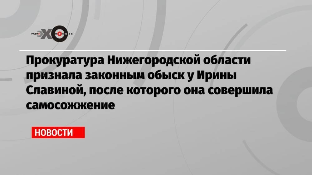 Прокуратура Нижегородской области признала законным обыск у Ирины Славиной, после которого она совершила самосожжение