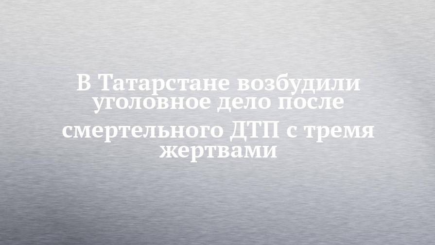 В Татарстане возбудили уголовное дело после смертельного ДТП с тремя жертвами