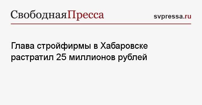 Глава стройфирмы в Хабаровске растратил 25 миллионов рублей