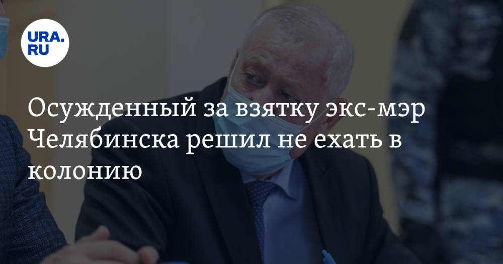 Осужденный за взятку экс-мэр Челябинска решил не ехать в колонию. Инсайд