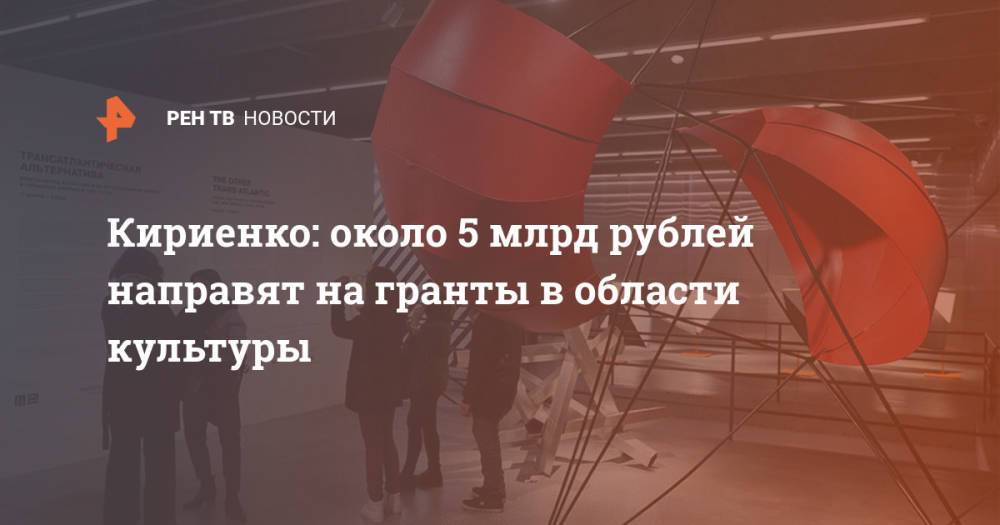 Кириенко: около 5 млрд рублей направят на гранты в области культуры