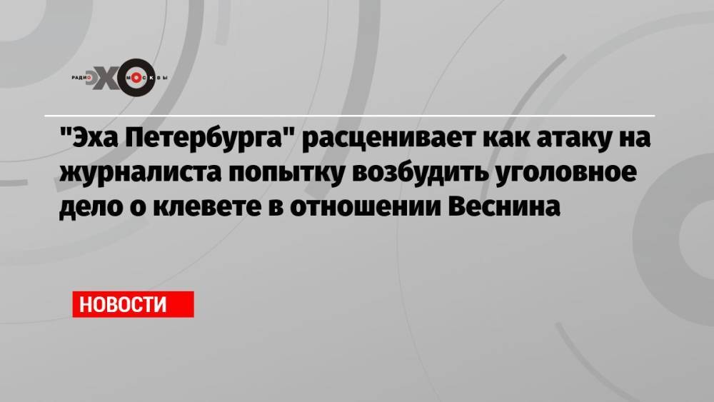 «Эха Петербурга» расценивает как атаку на журналиста попытку возбудить уголовное дело о клевете в отношении Веснина
