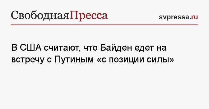 В США считают, что Байден едет на встречу с Путиным «с позиции силы»