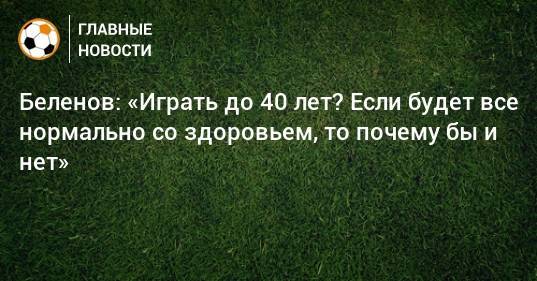 Беленов: «Играть до 40 лет? Если будет все нормально со здоровьем, то почему бы и нет»