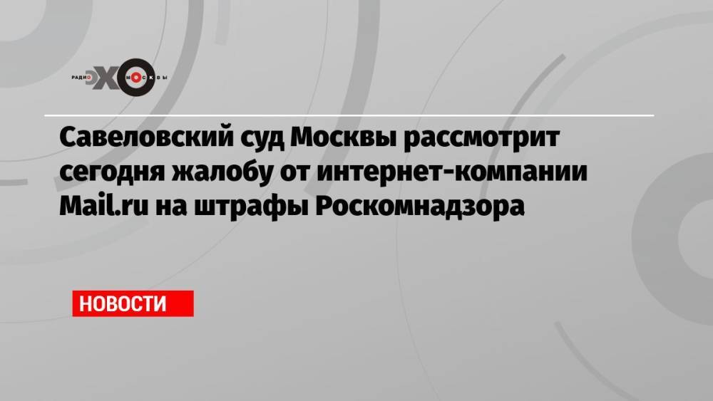Савеловский суд Москвы рассмотрит сегодня жалобу от интернет-компании Mail.ru на штрафы Роскомнадзора