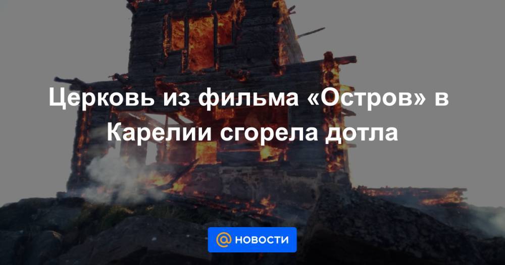 Церковь из фильма «Остров» в Карелии сгорела дотла