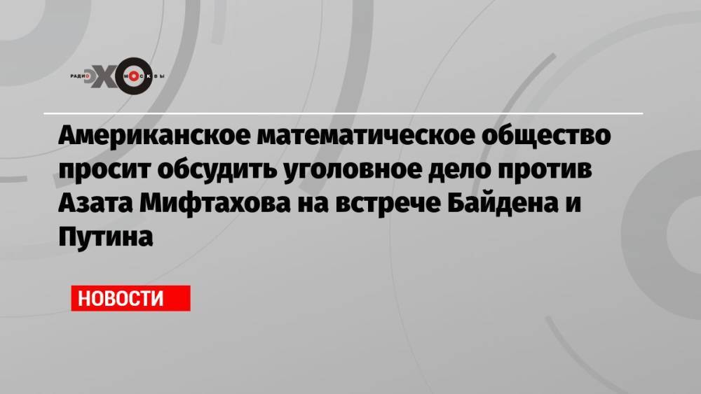 Американское математическое общество просит обсудить уголовное дело против Азата Мифтахова на встрече Байдена и Путина