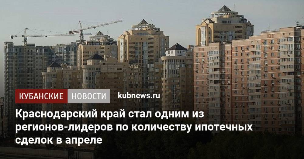 Краснодарский край стал одним из регионов-лидеров по количеству ипотечных сделок в апреле