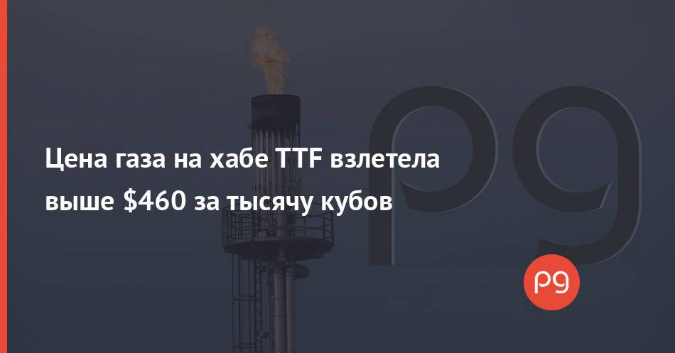 Цена газа на хабе TTF взлетела выше $460 за тысячу кубов