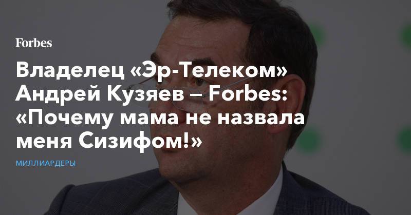Владелец «Эр-Телеком» Андрей Кузяев — Forbes: «Почему мама не назвала меня Сизифом!»