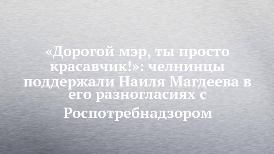 «Дорогой мэр, ты просто красавчик!»: челнинцы поддержали Наиля Магдеева в его разногласиях с Роспотребнадзором