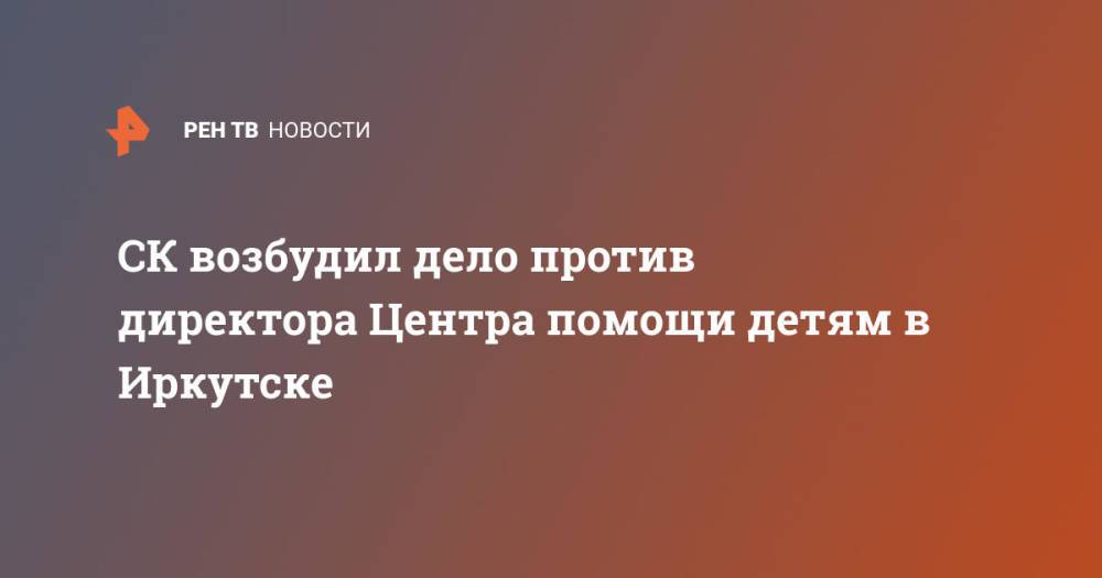 СК возбудил дело против директора Центра помощи детям в Иркутске