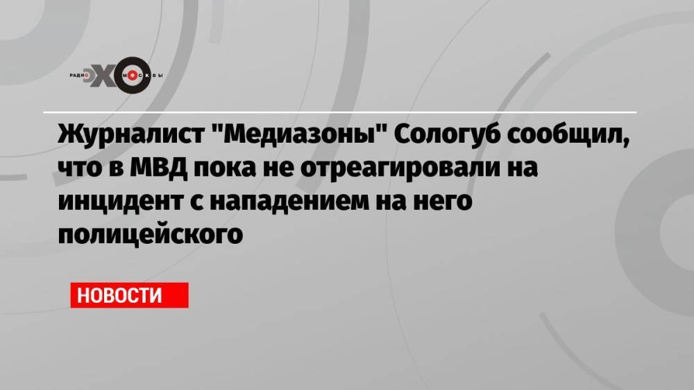 Журналист «Медиазоны» Сологуб сообщил, что в МВД пока не отреагировали на инцидент с нападением на него полицейского