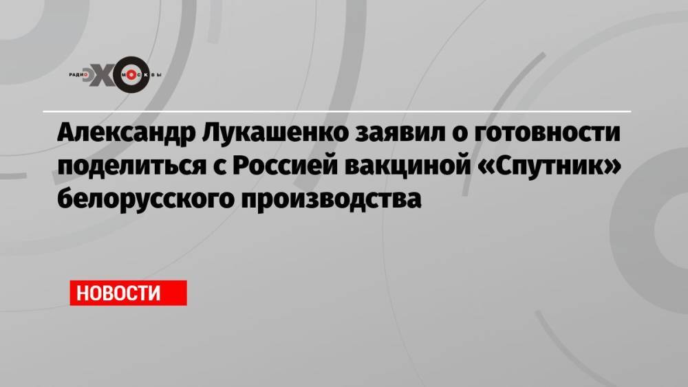 Александр Лукашенко заявил о готовности поделиться с Россией вакциной «Спутник» белорусского производства