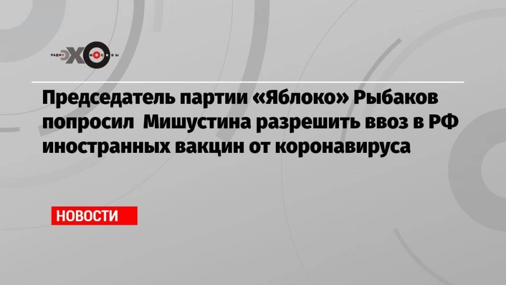 Председатель партии «Яблоко» Рыбаков попросил Мишустина разрешить ввоз в РФ иностранных вакцин от коронавируса