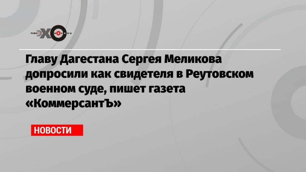Главу Дагестана Сергея Меликова допросили как свидетеля в Реутовском военном суде, пишет газета «КоммерсантЪ»