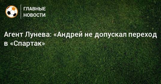 Агент Лунева: «Андрей не допускал переход в «Спартак»