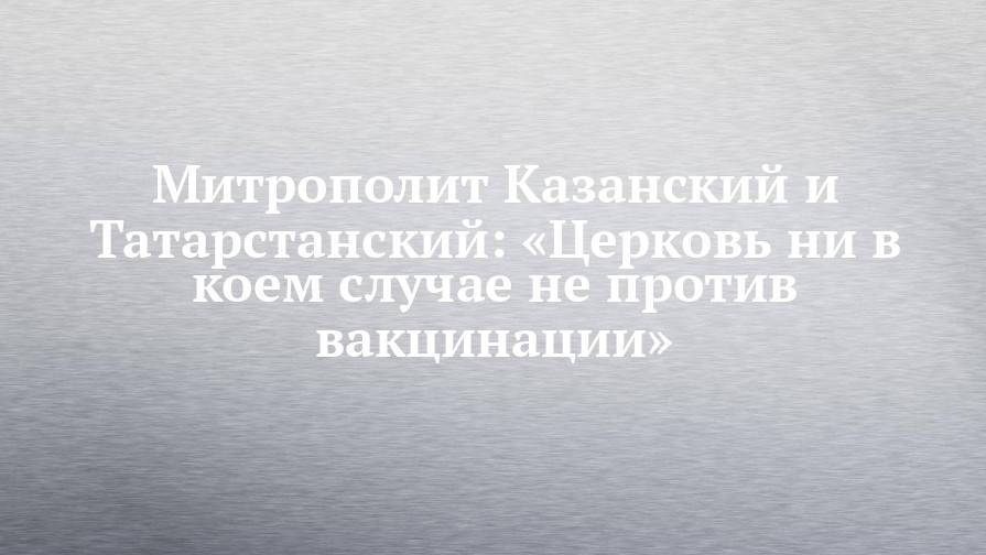 Митрополит Казанский и Татарстанский: «Церковь ни в коем случае не против вакцинации»