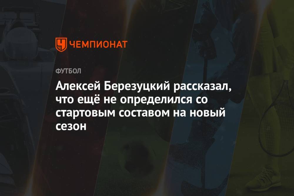 Алексей Березуцкий рассказал, что ещё не определился со стартовым составом на новый сезон