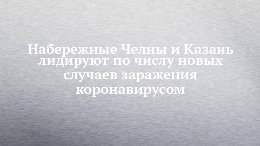 Набережные Челны и Казань лидируют по числу новых случаев заражения коронавирусом