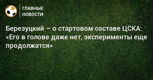 Березуцкий – о стартовом составе ЦСКА: «Его в голове даже нет, эксперименты еще продолжатся»