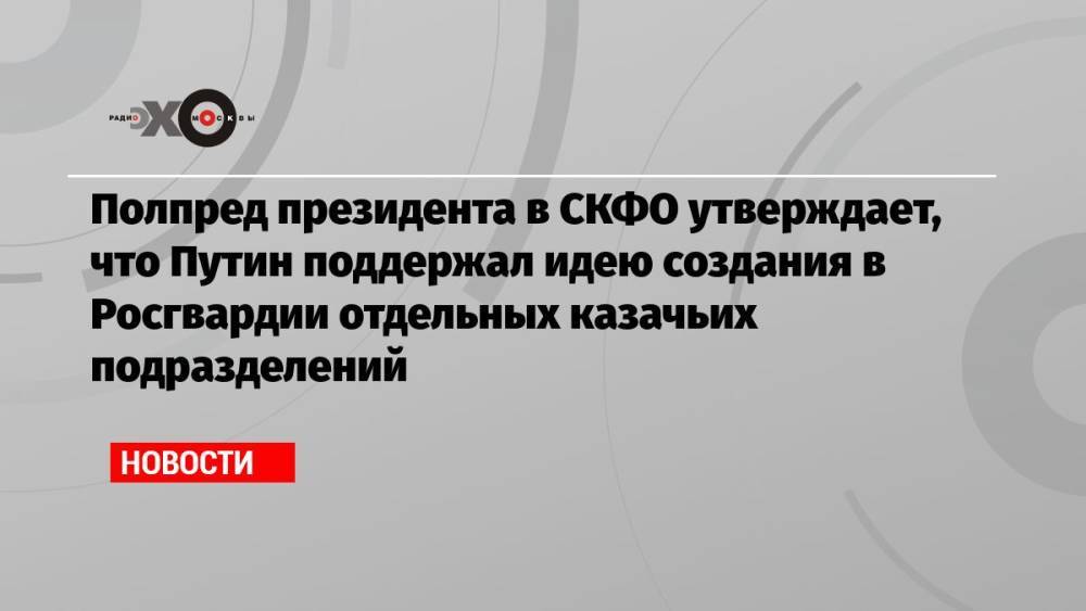 Полпред президента в СКФО утверждает, что Путин поддержал идею создания в Росгвардии отдельных казачьих подразделений