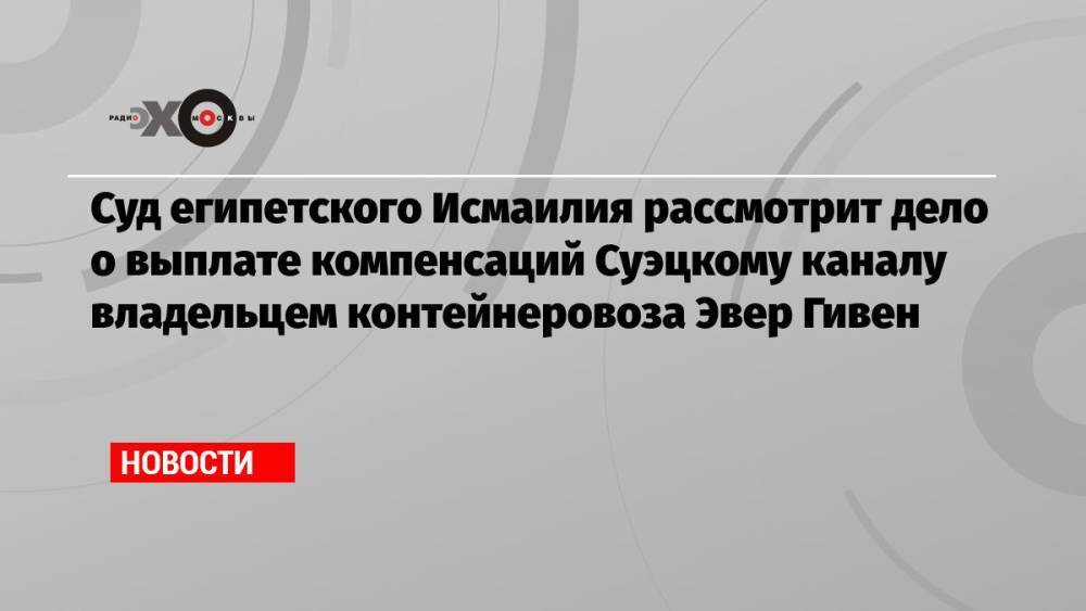 Суд египетского Исмаилия рассмотрит дело о выплате компенсаций Суэцкому каналу владельцем контейнеровоза Эвер Гивен