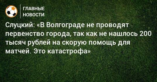 Слуцкий: «В Волгограде не проводят первенство города, так как не нашлось 200 тысяч рублей на скорую помощь для матчей. Это катастрофа»