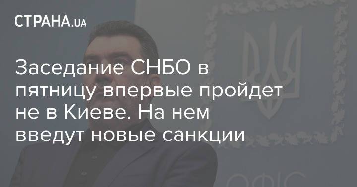 Заседание СНБО в пятницу впервые пройдет не в Киеве. На нем введут новые санкции