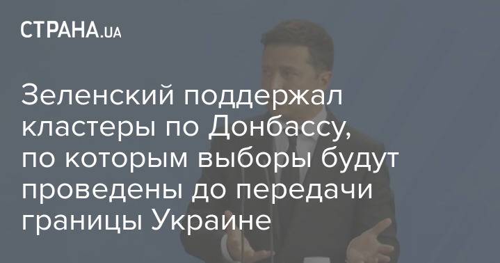 Зеленский поддержал кластеры по Донбассу, по которым выборы будут проведены до передачи границы Украине